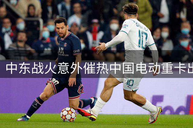 中东战火意外催热中国电动重卡出口市场