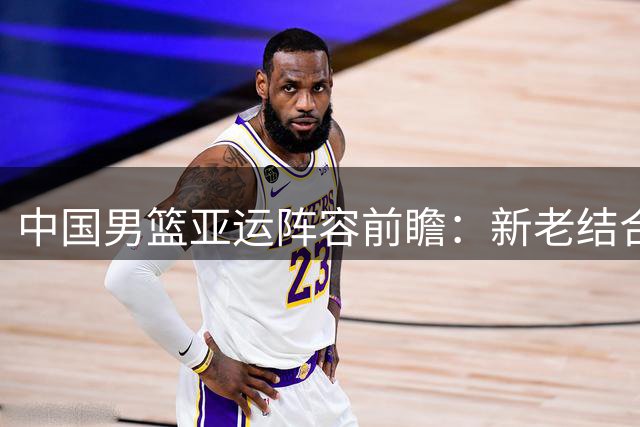 中国男篮亚运阵容前瞻：新老结合争冠路