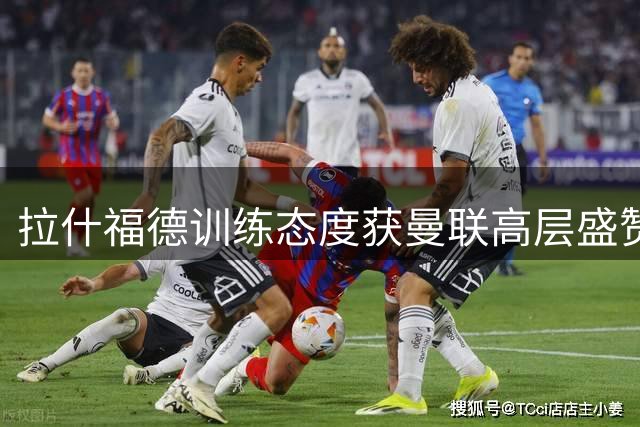 拉什福德训练态度获曼联高层盛赞 红魔考察托尼马特塔备选方案