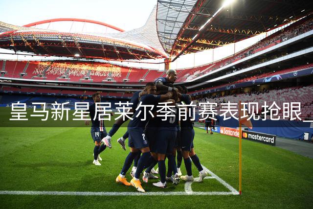 皇马新星居莱尔季前赛表现抢眼 或力压贝林厄姆首发