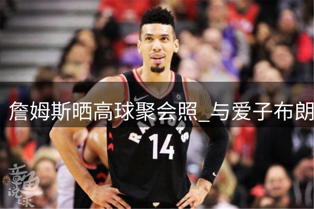 詹姆斯晒高球聚会照 与爱子布朗尼及前队友里夫斯同框