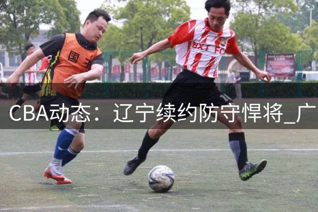 CBA动态：辽宁续约防守悍将 广东新帅引援 辽篮热身赛失利引热议